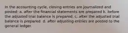 In the accounting cycle, closing entries are journalized and posted: a. after the financial statements are prepared b. before the adjusted trial balance is prepared. c. after the adjusted trial balance is prepared. d. after adjusting entries are posted to the general ledger.