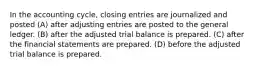 In the accounting cycle, closing entries are journalized and posted (A) after adjusting entries are posted to the general ledger. (B) after the adjusted trial balance is prepared. (C) after the financial statements are prepared. (D) before the adjusted trial balance is prepared.