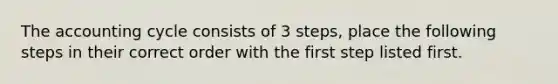 The accounting cycle consists of 3 steps, place the following steps in their correct order with the first step listed first.