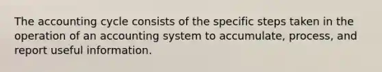 The accounting cycle consists of the specific steps taken in the operation of an accounting system to accumulate, process, and report useful information.