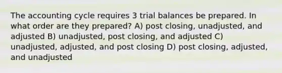 The accounting cycle requires 3 trial balances be prepared. In what order are they prepared? A) post closing, unadjusted, and adjusted B) unadjusted, post closing, and adjusted C) unadjusted, adjusted, and post closing D) post closing, adjusted, and unadjusted