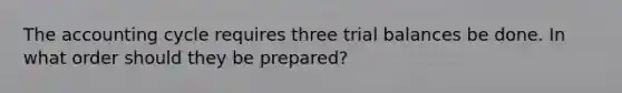 The accounting cycle requires three trial balances be done. In what order should they be prepared?