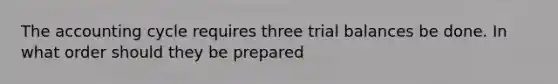 The accounting cycle requires three trial balances be done. In what order should they be prepared