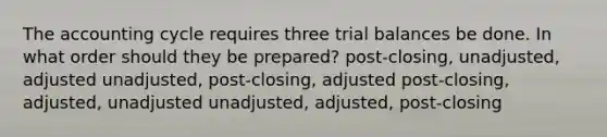 The accounting cycle requires three trial balances be done. In what order should they be prepared? post-closing, unadjusted, adjusted unadjusted, post-closing, adjusted post-closing, adjusted, unadjusted unadjusted, adjusted, post-closing