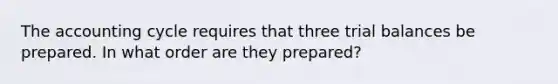 The accounting cycle requires that three trial balances be prepared. In what order are they prepared?