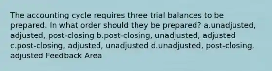 The accounting cycle requires three trial balances to be prepared. In what order should they be prepared? a.unadjusted, adjusted, post-closing b.post-closing, unadjusted, adjusted c.post-closing, adjusted, unadjusted d.unadjusted, post-closing, adjusted Feedback Area