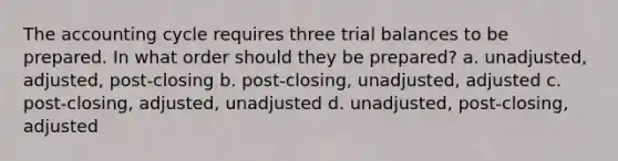 The accounting cycle requires three trial balances to be prepared. In what order should they be prepared? a. unadjusted, adjusted, post-closing b. post-closing, unadjusted, adjusted c. post-closing, adjusted, unadjusted d. unadjusted, post-closing, adjusted