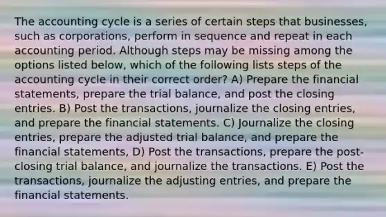 The accounting cycle is a series of certain steps that businesses, such as corporations, perform in sequence and repeat in each accounting period. Although steps may be missing among the options listed below, which of the following lists steps of the accounting cycle in their correct order? A) Prepare the financial statements, prepare the trial balance, and post the closing entries. B) Post the transactions, journalize the closing entries, and prepare the financial statements. C) Journalize the closing entries, prepare the adjusted trial balance, and prepare the financial statements, D) Post the transactions, prepare the post-closing trial balance, and journalize the transactions. E) Post the transactions, journalize the adjusting entries, and prepare the financial statements.