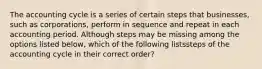 The accounting cycle is a series of certain steps that businesses, such as corporations, perform in sequence and repeat in each accounting period. Although steps may be missing among the options listed below, which of the following listssteps of the accounting cycle in their correct order?