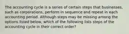 The accounting cycle is a series of certain steps that businesses, such as corporations, perform in sequence and repeat in each accounting period. Although steps may be missing among the options listed below, which of the following lists steps of the accounting cycle in their correct order?