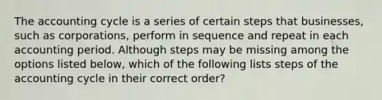 The accounting cycle is a series of certain steps that businesses, such as corporations, perform in sequence and repeat in each accounting period. Although steps may be missing among the options listed below, which of the following lists steps of the accounting cycle in their correct order?