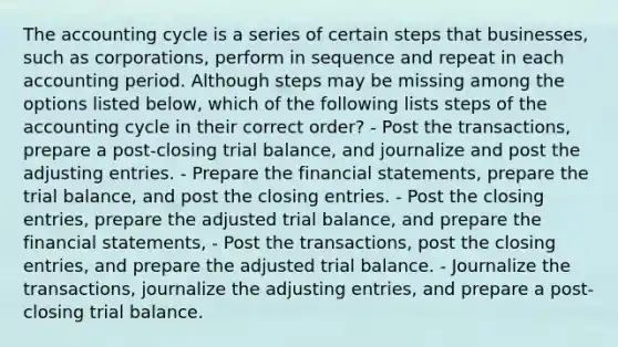 The accounting cycle is a series of certain steps that businesses, such as corporations, perform in sequence and repeat in each accounting period. Although steps may be missing among the options listed below, which of the following lists steps of the accounting cycle in their correct order? - Post the transactions, prepare a post-closing trial balance, and journalize and post the adjusting entries. - Prepare the financial statements, prepare the trial balance, and post the closing entries. - Post the closing entries, prepare the adjusted trial balance, and prepare the financial statements, - Post the transactions, post the closing entries, and prepare the adjusted trial balance. - Journalize the transactions, journalize the adjusting entries, and prepare a post-closing trial balance.