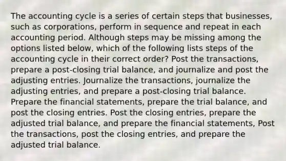 The accounting cycle is a series of certain steps that businesses, such as corporations, perform in sequence and repeat in each accounting period. Although steps may be missing among the options listed below, which of the following lists steps of the accounting cycle in their correct order? Post the transactions, prepare a post-closing trial balance, and journalize and post the adjusting entries. Journalize the transactions, journalize the adjusting entries, and prepare a post-closing trial balance. Prepare the financial statements, prepare the trial balance, and post the closing entries. Post the closing entries, prepare the adjusted trial balance, and prepare the financial statements, Post the transactions, post the closing entries, and prepare the adjusted trial balance.