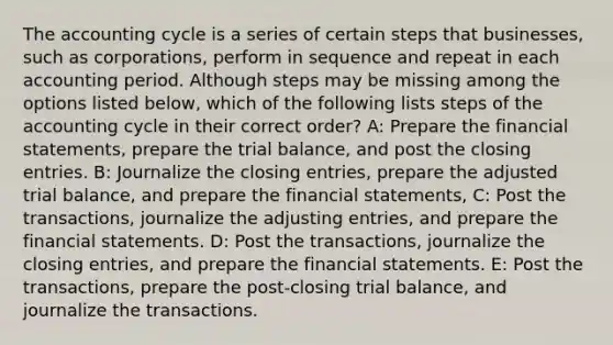 The accounting cycle is a series of certain steps that businesses, such as corporations, perform in sequence and repeat in each accounting period. Although steps may be missing among the options listed below, which of the following lists steps of the accounting cycle in their correct order? A: Prepare the financial statements, prepare the trial balance, and post the closing entries. B: Journalize the closing entries, prepare the adjusted trial balance, and prepare the financial statements, C: Post the transactions, journalize the adjusting entries, and prepare the financial statements. D: Post the transactions, journalize the closing entries, and prepare the financial statements. E: Post the transactions, prepare the post-closing trial balance, and journalize the transactions.