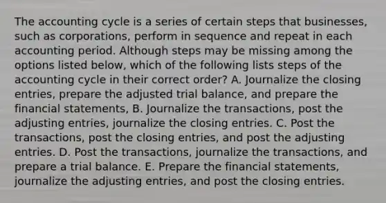 The accounting cycle is a series of certain steps that businesses, such as corporations, perform in sequence and repeat in each accounting period. Although steps may be missing among the options listed below, which of the following lists steps of the accounting cycle in their correct order? A. Journalize the <a href='https://www.questionai.com/knowledge/kosjhwC4Ps-closing-entries' class='anchor-knowledge'>closing entries</a>, prepare the adjusted trial balance, and prepare the <a href='https://www.questionai.com/knowledge/kFBJaQCz4b-financial-statements' class='anchor-knowledge'>financial statements</a>, B. Journalize the transactions, post the <a href='https://www.questionai.com/knowledge/kGxhM5fzgy-adjusting-entries' class='anchor-knowledge'>adjusting entries</a>, journalize the closing entries. C. Post the transactions, post the closing entries, and post the adjusting entries. D. Post the transactions, journalize the transactions, and prepare a trial balance. E. Prepare the financial statements, journalize the adjusting entries, and post the closing entries.