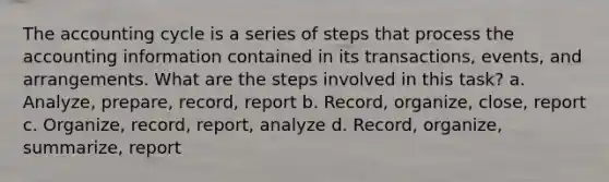 The accounting cycle is a series of steps that process the accounting information contained in its transactions, events, and arrangements. What are the steps involved in this task? a. Analyze, prepare, record, report b. Record, organize, close, report c. Organize, record, report, analyze d. Record, organize, summarize, report