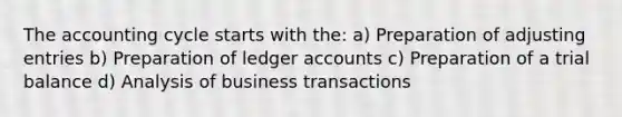 The accounting cycle starts with the: a) Preparation of adjusting entries b) Preparation of ledger accounts c) Preparation of a trial balance d) Analysis of business transactions