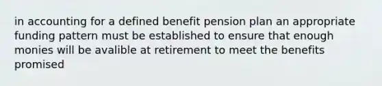 in accounting for a defined benefit pension plan an appropriate funding pattern must be established to ensure that enough monies will be avalible at retirement to meet the benefits promised