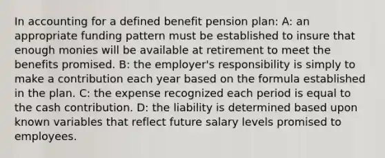 In accounting for a defined benefit pension plan: A: an appropriate funding pattern must be established to insure that enough monies will be available at retirement to meet the benefits promised. B: the employer's responsibility is simply to make a contribution each year based on the formula established in the plan. C: the expense recognized each period is equal to the cash contribution. D: the liability is determined based upon known variables that reflect future salary levels promised to employees.