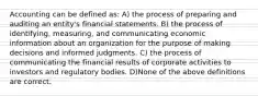 Accounting can be defined as: A) the process of preparing and auditing an entity's financial statements. B) the process of identifying, measuring, and communicating economic information about an organization for the purpose of making decisions and informed judgments. C) the process of communicating the financial results of corporate activities to investors and regulatory bodies. D)None of the above definitions are correct.