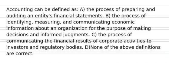 Accounting can be defined as: A) the process of preparing and auditing an entity's financial statements. B) the process of identifying, measuring, and communicating economic information about an organization for the purpose of making decisions and informed judgments. C) the process of communicating the financial results of corporate activities to investors and regulatory bodies. D)None of the above definitions are correct.