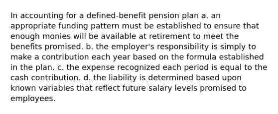 In accounting for a defined-benefit pension plan a. an appropriate funding pattern must be established to ensure that enough monies will be available at retirement to meet the benefits promised. b. the employer's responsibility is simply to make a contribution each year based on the formula established in the plan. c. the expense recognized each period is equal to the cash contribution. d. the liability is determined based upon known variables that reflect future salary levels promised to employees.