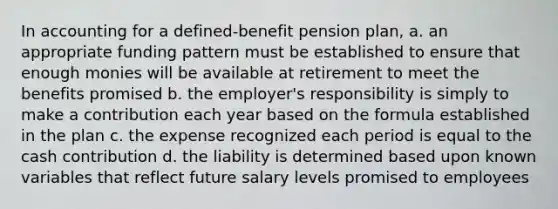 In accounting for a defined-benefit pension plan, a. an appropriate funding pattern must be established to ensure that enough monies will be available at retirement to meet the benefits promised b. the employer's responsibility is simply to make a contribution each year based on the formula established in the plan c. the expense recognized each period is equal to the cash contribution d. the liability is determined based upon known variables that reflect future salary levels promised to employees