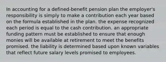 In accounting for a defined-benefit pension plan the employer's responsibility is simply to make a contribution each year based on the formula established in the plan. the expense recognized each period is equal to the cash contribution. an appropriate funding pattern must be established to ensure that enough monies will be available at retirement to meet the benefits promised. the liability is determined based upon known variables that reflect future salary levels promised to employees.