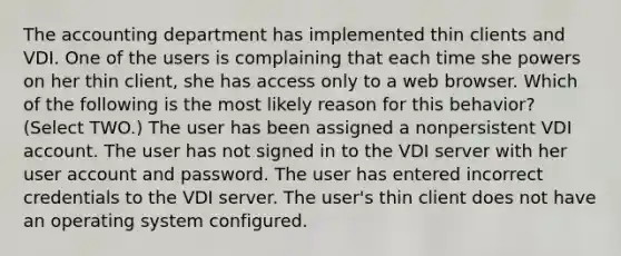 The accounting department has implemented thin clients and VDI. One of the users is complaining that each time she powers on her thin client, she has access only to a web browser. Which of the following is the most likely reason for this behavior? (Select TWO.) The user has been assigned a nonpersistent VDI account. The user has not signed in to the VDI server with her user account and password. The user has entered incorrect credentials to the VDI server. The user's thin client does not have an operating system configured.