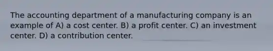 The accounting department of a manufacturing company is an example of A) a cost center. B) a profit center. C) an investment center. D) a contribution center.