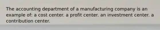 The accounting department of a manufacturing company is an example of: a cost center. a profit center. an investment center. a contribution center.