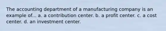 The accounting department of a manufacturing company is an example of... a. a contribution center. b. a profit center. c. a cost center. d. an investment center.