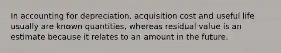 In accounting for depreciation, acquisition cost and useful life usually are known quantities, whereas residual value is an estimate because it relates to an amount in the future.