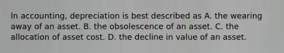 In accounting, depreciation is best described as A. the wearing away of an asset. B. the obsolescence of an asset. C. the allocation of asset cost. D. the decline in value of an asset.