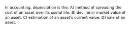 In accounting, depreciation is the: A) method of spreading the cost of an asset over its useful life. B) decline in market value of an asset. C) estimation of an asset's current value. D) sale of an asset.