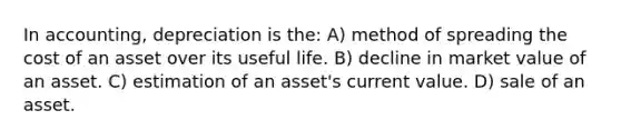 In accounting, depreciation is the: A) method of spreading the cost of an asset over its useful life. B) decline in market value of an asset. C) estimation of an asset's current value. D) sale of an asset.