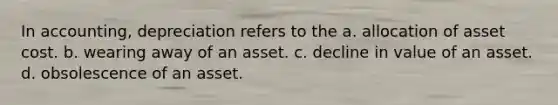 In accounting, depreciation refers to the a. allocation of asset cost. b. wearing away of an asset. c. decline in value of an asset. d. obsolescence of an asset.