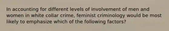 In accounting for different levels of involvement of men and women in white collar crime, feminist criminology would be most likely to emphasize which of the following factors?