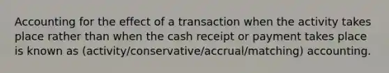 Accounting for the effect of a transaction when the activity takes place rather than when the cash receipt or payment takes place is known as (activity/conservative/accrual/matching) accounting.