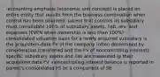 -accounting emphasis (economic unit concept) is placed on entire entity that results from the business combination when control has been obtained; parent that controls its subsidiary must consolidate 100% of subsidiary assets, liab, rev, and expenses (EVEN when ownership is less than 100%) -consolidated valuation basis for a newly acquired subsidiary is the acquisition-date FV of the company (often determined by consideration transferred and the FV of noncontrolling interest); specific subsidiary assets and liab are measured @ their acquisition date FV -noncontrolling interest balance is reported in parent's consolidated FS as a component of SE