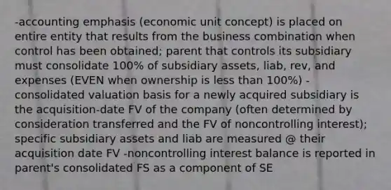 -accounting emphasis (economic unit concept) is placed on entire entity that results from the business combination when control has been obtained; parent that controls its subsidiary must consolidate 100% of subsidiary assets, liab, rev, and expenses (EVEN when ownership is less than 100%) -consolidated valuation basis for a newly acquired subsidiary is the acquisition-date FV of the company (often determined by consideration transferred and the FV of noncontrolling interest); specific subsidiary assets and liab are measured @ their acquisition date FV -noncontrolling interest balance is reported in parent's consolidated FS as a component of SE