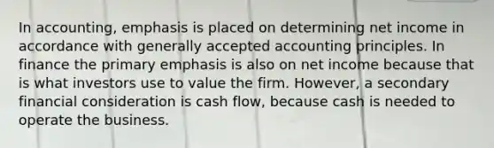 In accounting, emphasis is placed on determining net income in accordance with <a href='https://www.questionai.com/knowledge/kwjD9YtMH2-generally-accepted-accounting-principles' class='anchor-knowledge'>generally accepted accounting principles</a>. In finance the primary emphasis is also on net income because that is what investors use to value the firm. However, a secondary financial consideration is cash flow, because cash is needed to operate the business.