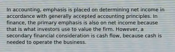 In accounting, emphasis is placed on determining net income in accordance with generally accepted accounting principles. In finance, the primary emphasis is also on net income because that is what investors use to value the firm. However, a secondary financial consideration is cash flow, because cash is needed to operate the business.