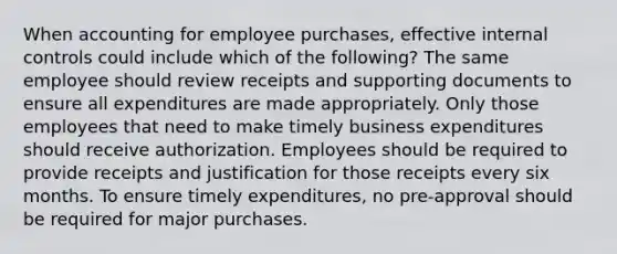 When accounting for employee purchases, effective internal controls could include which of the following? The same employee should review receipts and supporting documents to ensure all expenditures are made appropriately. Only those employees that need to make timely business expenditures should receive authorization. Employees should be required to provide receipts and justification for those receipts every six months. To ensure timely expenditures, no pre-approval should be required for major purchases.