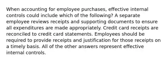 When accounting for employee purchases, effective internal controls could include which of the following? A separate employee reviews receipts and supporting documents to ensure all expenditures are made appropriately. Credit card receipts are reconciled to credit card statements. Employees should be required to provide receipts and justification for those receipts on a timely basis. All of the other answers represent effective internal controls.