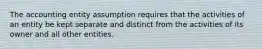 The accounting entity assumption requires that the activities of an entity be kept separate and distinct from the activities of its owner and all other entities.