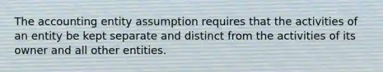 The accounting entity assumption requires that the activities of an entity be kept separate and distinct from the activities of its owner and all other entities.