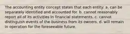 The accounting entity concept states that each entity: a. can be separately identified and accounted for. b. cannot reasonably report all of its activities in financial statements. c. cannot distinguish events of the business from its owners. d. will remain in operation for the foreseeable future.