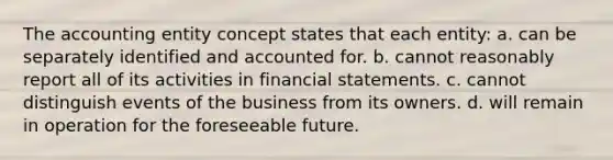 The accounting entity concept states that each entity: a. can be separately identified and accounted for. b. cannot reasonably report all of its activities in financial statements. c. cannot distinguish events of the business from its owners. d. will remain in operation for the foreseeable future.