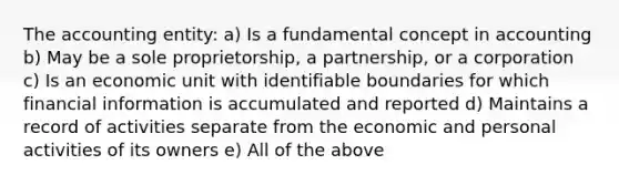 The accounting entity: a) Is a fundamental concept in accounting b) May be a sole proprietorship, a partnership, or a corporation c) Is an economic unit with identifiable boundaries for which financial information is accumulated and reported d) Maintains a record of activities separate from the economic and personal activities of its owners e) All of the above